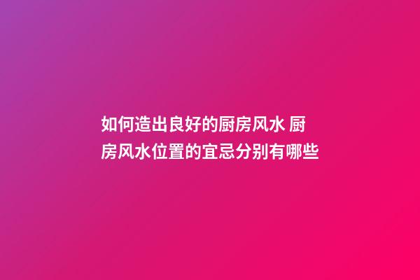 如何造出良好的厨房风水 厨房风水位置的宜忌分别有哪些